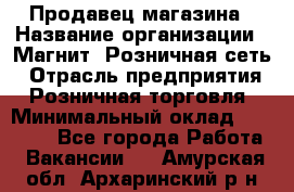 Продавец магазина › Название организации ­ Магнит, Розничная сеть › Отрасль предприятия ­ Розничная торговля › Минимальный оклад ­ 12 000 - Все города Работа » Вакансии   . Амурская обл.,Архаринский р-н